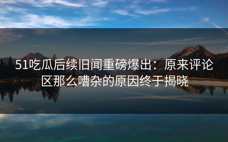 51吃瓜后续旧闻重磅爆出:原来评论区那么嘈杂的原因终于揭晓-第1张图片-P站视频聚合与导航平台 51吃瓜后续旧闻重磅爆出:原来评论区那么嘈杂的原因终于揭晓-第1张图片-P站视频聚合与导航平台