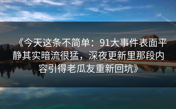《今天这条不简单:91大事件表面平静其实暗流很猛,深夜更新里那段内容引得老瓜友重新回坑》-第1张图片-P站视频聚合与导航平台 《今天这条不简单:91大事件表面平静其实暗流很猛,深夜更新里那段内容引得老瓜友重新回坑》-第1张图片-P站视频聚合与导航平台