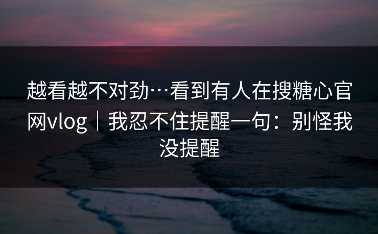 越看越不对劲…看到有人在搜糖心官网vlog|我忍不住提醒一句:别怪我没提醒-第1张图片-P站视频聚合与导航平台 越看越不对劲…看到有人在搜糖心官网vlog|我忍不住提醒一句:别怪我没提醒-第1张图片-P站视频聚合与导航平台