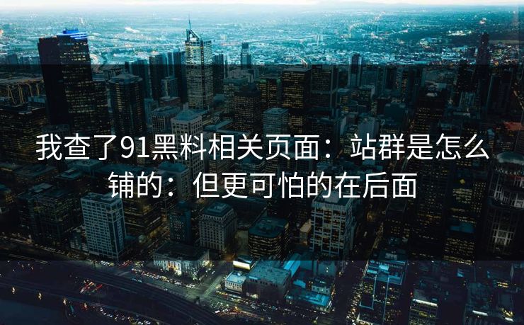 我查了91黑料相关页面:站群是怎么铺的:但更可怕的在后面-第1张图片-P站视频聚合与导航平台 我查了91黑料相关页面:站群是怎么铺的:但更可怕的在后面-第1张图片-P站视频聚合与导航平台