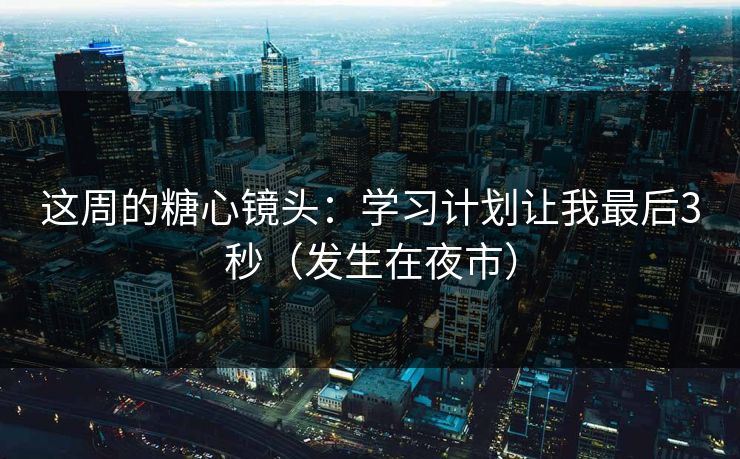 这周的糖心镜头:学习计划让我最后3秒(发生在夜市)-第1张图片-P站视频聚合与导航平台 这周的糖心镜头:学习计划让我最后3秒(发生在夜市)-第1张图片-P站视频聚合与导航平台