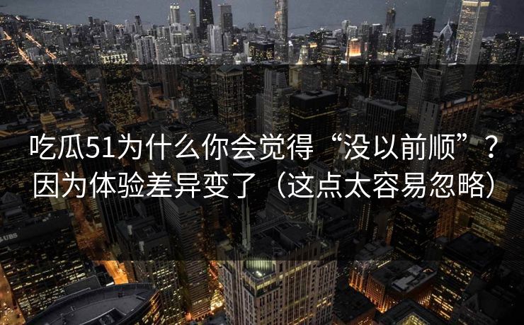 吃瓜51为什么你会觉得“没以前顺”？因为体验差异变了（这点太容易忽略）-第1张图片-P站视频聚合与导航平台